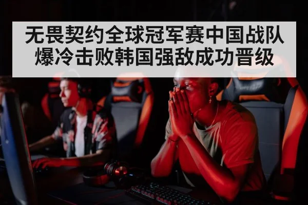 无畏契约全球冠军赛中国战队爆冷击败韩国强敌成功晋级