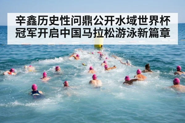 辛鑫历史性问鼎公开水域世界杯冠军开启中国马拉松游泳新篇章