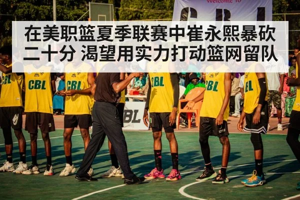 在美职篮夏季联赛中崔永熙暴砍二十分 渴望用实力打动篮网留队