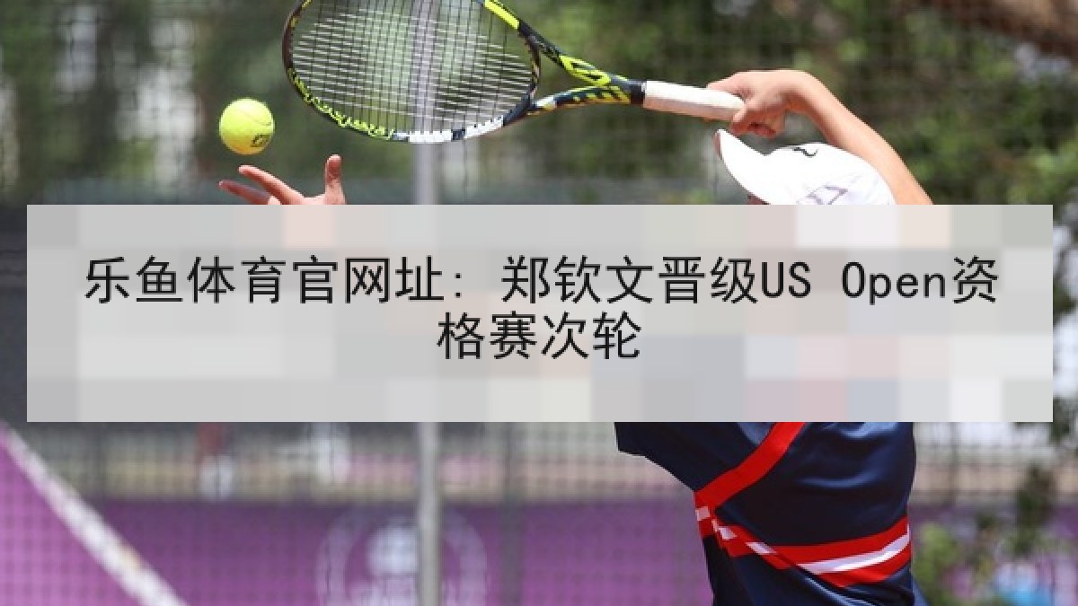 乐鱼体育官网址: 郑钦文晋级US Open资格赛次轮