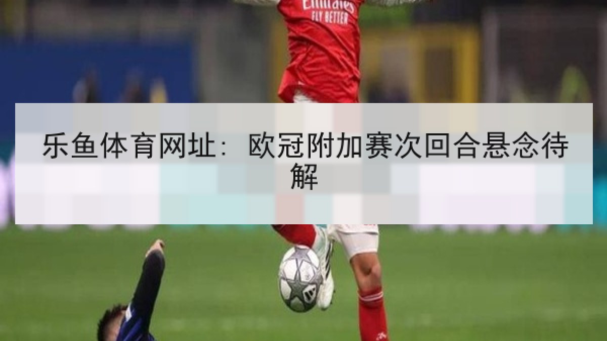 乐鱼体育网址: 欧冠附加赛次回合悬念待解 乐鱼体育网址: 欧冠附加赛次回合悬念待解