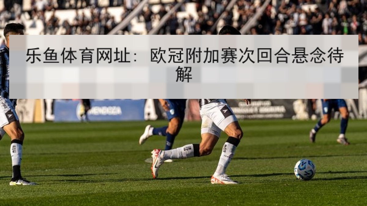 乐鱼体育网址: 欧冠附加赛次回合悬念待解 乐鱼体育网址: 欧冠附加赛次回合悬念待解
