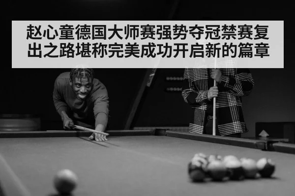 赵心童德国大师赛强势夺冠禁赛复出之路堪称完美成功开启新的篇章