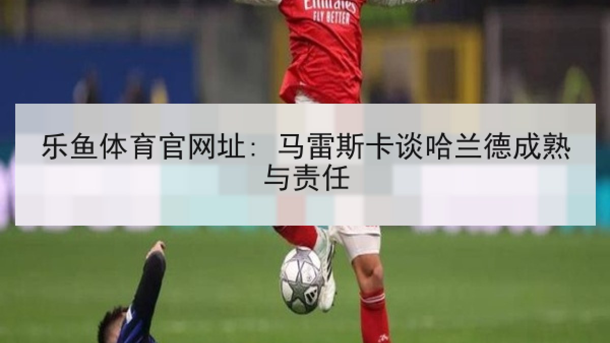 乐鱼体育官网址: 马雷斯卡谈哈兰德成熟与责任 乐鱼体育官网址: 马雷斯卡谈哈兰德成熟与责任