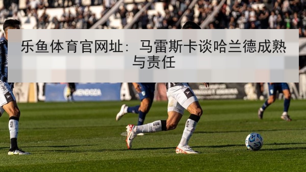 乐鱼体育官网址: 马雷斯卡谈哈兰德成熟与责任 乐鱼体育官网址: 马雷斯卡谈哈兰德成熟与责任